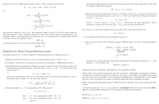 Suppose that f (t) is a di¤erentiable function on [0; T] : Then to leading order, we have
fti+1 fti
= f ((i + 1) dt) f (idt) f0
(ti) dt
so,
Q [f] lim
N!1
N 1
X
i=0
(f0
(ti) dt)
2
lim
N!1
dt
N 1
X
i=0
(f0
(ti))
2
dt
lim
N!1
T
N
Z T
0
(f0
(ti))
2
dt
= 0:
The quadratic variation of f (t) is zero. This argument remains valid even if f0
(t) has a …nite number of
jump discontinuities. Thus a Brownian motion, Wt; has at worst a …nite number of discontinuities, but
an in…nite number of discontinuities in its derivative, W0
t : It is continuous but not di¤erentiable, almost
everywhere. For us the important result is
dW2
t = dt
or more importantly we can write (up to mean square limit)
E dW2
t = dt:
Properties of a Wiener Process/Brownian motion
A stochastic process fWt : t 2 R+g is de…ned to be Brownian motion (or a Wiener process ) if
Brownian motion starts at zero, i.e. W0 = 0 (with probability one), i.e. P (W0 = 0) = 1:
Continuity - paths of Wt are continuous (no jumps) with probability 1. Di¤erentiable nowhere.
Brownian motion has independent Gaussian increments, with zero mean and variance equal to the
temporal extension of the increment. That is for each t  0 and s  0, Wt Ws is normal with mean
0 and variance jt sj ;
i.e.
Wt Ws N (0; jt sj) :
Coin tosses are Binomial, but due to a large number and the Central Limit Theorem we have a
distribution that is normal. Wt Ws has a pdf given by
p (x) =
1
p
2 jt sj
exp
x2
2 jt sj
More speci…cally Wt+s Wt is independent of Wt: This means if
0 t0 t1 t2 :::::
dW1 = W1 W0 is independent of dW2 = W2 W1
dW3 = W3 W2 is independent of dW4 = W4 W3
and so on
19
Also called standard Brownian motion if the above properties hold. More importantly is the result
(in stochastic di¤erential equations)
dW = Wt+dt Wt N (0; dt)
Brownian motion has stationary increments. A stochastic process (Xt)t 0 is said to be stationary if
Xt has the same distribution as Xt+h for any h  0. This can be checked by de…ning the increment
process I = (It)t 0 by
It := Wt+h Wt:
Then It N (0; h) ; and It+h = Wt+2h Wt+h N (0; h) have the same distribution. This is
equivalent to saying that the process (Wt+h Wt)h 0 has the same distribution 8t:
If we want to be a little more pedantic then we can write some of the properties above as
Wt NP
(0; t)
i.e. Wt is normally distributed under the probability measure P:
The covariance function for a Brownian motion at di¤erent times. Let can be calculated as follows.
If t  s;
E [WtWs] = E (Wt Ws) Ws + W2
s
= E [Wt Ws]
| {z }
N(0;jt sj)
E [Ws] + E W2
s
= (0) 0 + E W2
s
= s
The …rst term on the second line follows from independence of increments. Similarly, if s  t; then
E [WtWs] = t and it follows that
E [WtWs] = min ft; sg :
Brownian motion is a Martingale. Martingales are very important in …nance.
Think back to the way the betting game has been constructed. Martingales are essentially stochastic
processes that are meant to capture the concept of a fair game in the setting of a gambling environment
and thus there exists a rich history in the modelling of gambling games. Although this is a key example
area for us, they nevertheless are present in numerous application areas of stochastic processes.
Before discussing the Martingale property of Brownian motion formally, some general background infor-
mation.
A stochastic process fXn : 0 n  1g is called a P martingale with respect to the information …ltra-
tion Fn; and probability distribution P; if the following two properties are satis…ed
P1 EP
n [jXnj]  1 8 n 0
P2 EP
n [Xn+mj Fn] = Xn; 8 n; m 0
20
 