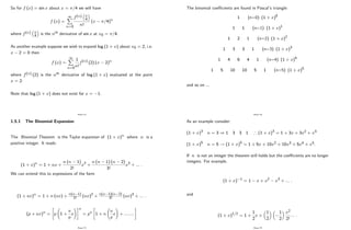 So for f (x) = sin x about x = =4 we will have
f (x) =
1
X
n=0
f(n)
4
n!
(x =4)n
where f(n)
4 is the nth derivative of sin x at x0 = =4:
As another example suppose we wish to expand log (1 + x) about x0 = 2; i.e.
x 2 = 0 then
f (x) =
1
X
n=0
1
n!
f(n) (2) (x 2)n
where f(n) (2) is the nth derivative of log (1 + x) evaluated at the point
x = 2:
Note that log (1 + x) does not exist for x = 1:
Page 72
1.5.1 The Binomial Expansion
The Binomial Theorem is the Taylor expansion of (1 + x)n
where n is a
positive integer. It reads:
(1 + x)n
= 1 + nx +
n (n 1)
2!
x2 +
n (n 1) (n 2)
3!
x3 + ::: :
We can extend this to expressions of the form
(1 + ax)n
= 1 + n (ax) +
n(n 1)
2! (ax)2
+
n(n 1)(n 2)
3! (ax)3
+ ::: :
(p + ax)n
=
"
p 1 +
a
p
x
!#n
= pn
"
1 + n
a
p
x
!
+ ::::::::
#
Page 73
The binomial coe¢ cients are found in Pascal’
s triangle:
1 (n=0) (1 + x)0
1 1 (n=1) (1 + x)1
1 2 1 (n=2) (1 + x)2
1 3 3 1 (n=3) (1 + x)3
1 4 6 4 1 (n=4) (1 + x)4
1 5 10 10 5 1 (n=5) (1 + x)5
and so on ...
Page 74
As an example consider:
(1 + x)3
n = 3 ) 1 3 3 1 ) (1 + x)3
= 1 + 3x + 3x2 + x3
(1 + x)5
n = 5 ! (1 + x)5
= 1 + 5x + 10x2 + 10x3 + 5x4 + x5:
If n is not an integer the theorem still holds but the coe¢ cients are no longer
integers. For example,
(1 + x) 1
= 1 x + x2 x3 + ::: :
and
(1 + x)1=2
= 1 +
1
2
x +
1
2
1
2
x2
2!
::: :
Page 75
 