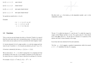 (a; b) = a < x < b open interval
[a; b] = a x b closed interval
(a; b] = a < x b semi-open/closed interval
[a; b) = a x < b semi-open/closed interval
So typically we would write x 2 (a; b) :
Examples
1 < x < 1 ( 1; 1)
1 < x b ( 1; b]
a x < 1 [a; 1)
Page 4
1.2 Functions
This is a term we use very loosely, but what is a function? Clearly it is a type of
black box with some input and a corresponding output. As long as the correct
result comes out we usually are not too concerned with what happens ’
inside’
.
A function denoted f (x) of a single variable x is a rule that assigns each ele-
ment of a set X (written x 2 X) to exactly one element y of a set Y (y 2 Y ) :
A function is denoted by the form y = f (x) or x 7! f (x) :
We can also write f : X ! Y; which is saying that f is a mapping such that
all members of the input set X are mapped to elements of the output set Y:
So clearly there are a number of ways to describe the workings of a function.
For example, if f (x) = x3; then f ( 2) = 23 = 8:
Page 5
-30
-20
-10
0
10
20
30
-4 -3 -2 -1 0 1 2 3 4
We often write y = f (x) where y is the dependent variable and x is the
independent variable.
Page 6
The set X is called the domain of f and the set Y is called the image (or
range), written Domf and Im f; in turn. For a given value of x there should
be at most one value of y. So the role of a function is to operate on the
domain and map it across uniquely to the range.
So we have seen two notations for the same operation.
The …rst y = f (x) suggests a graphical representation whilst the second
f : X ! Y establishes the idea of a mapping.
Page 7
 