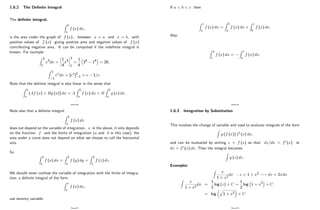 1.6.2 The De…nite Integral
The de…nite integral,
Z b
a
f (x) dx;
is the area under the graph of f (x) ; between x = a and x = b; with
positive values of f (x) giving positive area and negative values of f (x)
contributing negative area. It can be computed if the inde…nite integral is
known. For example
Z 3
1
x3dx =
1
4
x4
3
1
=
1
4
34 14 = 20;
Z 1
1
exdx = [ex]1
1 = e 1=e:
Note that the de…nite integral is also linear in the sense that
Z b
a
(Af (x) + Bg (x)) dx = A
Z b
a
f (x) dx + B
Z b
a
g (x) dx:
Page 80
Note also that a de…nite integral
Z b
a
f (x) dx
does not depend on the variable of integration, x in the above, it only depends
on the function f and the limits of integration (a and b in this case); the
area under a curve does not depend on what we choose to call the horizontal
axis.
So
Z b
a
f (x) dx =
Z b
a
f (y) dy =
Z b
a
f (z) dz:
We should never confuse the variable of integration with the limits of integra-
tion; a de…nite integral of the form
Z x
a
f (x) dx;
use dummy variable.
Page 81
If a < b < c then
Z c
a
f (x) dx =
Z b
a
f (x) dx +
Z c
b
f (x) dx:
Also
Z a
c
f (x) dx =
Z c
a
f (x) dx:
Page 82
1.6.3 Integration by Substitution
This involves the change of variable and used to evaluate integrals of the form
Z
g (f (x)) f0 (x) dx;
and can be evaluated by writing z = f (x) so that dz=dx = f0 (x) or
dz = f0 (x) dx: Then the integral becomes
Z
g (z) dz:
Examples:
Z
x
1 + x2
dx : z = 1 + x2 ! dz = 2xdx
Z
x
1 + x2
dx =
1
2
log (z) + C =
1
2
log 1 + x2 + C
= log
q
1 + x2 + C
Page 83
 