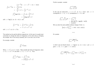 R
xe x2
dx : z = x2 ! dz = 2xdx
Z
xe x2
dx =
1
2
Z
ezdz
=
1
2
ez + C =
1
2
e x2
+ C
Z
1
x
log (x) dx =
Z
z dz =
1
2
z2 + C
=
1
2
(log (x))2
+ C
with z = log (x) so dz = dx=x and
Z
ex+ex
dx =
Z
exeex
dx =
Z
ezdz
= ez + C = eex
+ C
with z = ex so dz = exdx:
Page 84
The method can be used for de…nite integrals too. In this case it is usually more
convenient to change the limits of integration at the same time as changing
the variable; this is not strictly necessary, but it can save a lot of time.
For example, consider
Z 2
1
ex2
2xdx:
Write z = x2; so dz = 2xdx: Now consider the limits of integration; when
x = 2; z = x2 = 4 and when x = 1; z = x2 = 1: Thus
Z x=2
x=1
ex2
2xdx =
Z z=4
z=1
ezdz
= [ez]z=4
z=1 = e4 e1:
Page 85
Further examples: consider
Z x=2
x=1
2xdx
1 + x2
:
In this case we could write z = 1 + x2; so dz = 2xdx and x = 1
corresponds to z = 2, x = 2 corresponds to z = 5; and
Z x=2
x=1
2x
1 + x2
dx =
Z z=5
z=2
dz
z
= [ln (z)]z=5
z=2 = log (5) ln (2)
= ln (5=2)
We can solve the same problem without change of limit, i.e.
n
ln 1 + x2
ox=2
x=1
! ln 5 ln 2 = ln 5=2:
Page 86
Or consider
Z x=e
x=1
2
log (x)
x
dx
in which case we should choose z = log (x) so dz = dx=x and x = 1
gives z = 0; x = e gives z = 1 and so
Z x=e
x=1
2
log (x)
x
dx =
Z z=1
z=0
2zdz =
h
z2
iz=1
z=0
= 1:
Page 87
 