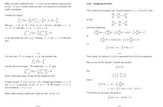 When we make a substitution like z = f (x) we are implicitly assuming that
dz=dx = f 0 (x) is neither in…nite nor zero. It is important to remember this
implicit assumption.
Consider the integral
Z 1
1
x2dx =
1
3
h
x3
ix=1
x= 1
=
1
3
(1 ( 1)) =
2
3
:
Now put z = x2 so dz = 2xdx or dz = 2
p
z dx and when x = 1;
z = x2 = 1 and when x = 1; z = x2 = 1; so
Z x=1
x= 1
x2dx =
1
2
Z z=1
z=1
dz
p
z
= 0
as the area under the curve 1=
p
z between z = 1 and z = 1 is obviously
zero.
Page 88
It is clear that x2 > 0 except at x = 0 and therefore that
Z 1
1
x2dx =
2
3
must be the correct answer. The substitution z = x2 gave
Z x=1
x= 1
x2dx =
1
2
Z z=1
z=1
dz
p
z
= 0
which is obviously wrong. So why did the substitution fail?
It failed because f 0 (x) = dz=dx = 2x changed signs between x = 1
and x = 1: In particular, dz=dx = 0 at x = 0; the function z = x2 is
not invertible for 1 x 1:
Moral: when making a substitution make sure that dz=dx 6= 0:
Page 89
1.6.4 Integration by Parts
This is based on the product rule. In usual notation, if y = u (x) v (x) then
dy
dx
=
du
dx
v + u
dv
dx
so that
du
dx
v =
dy
dx
u
dv
dx
and hence integrating
Z
du
dx
vdx =
Z
dy
dx
dx
Z
u
dv
dx
dx = y (x)
Z
u
dv
dx
dx + C
or
Z
du
dx
vdx = u (x) v (x)
Z
u (x)
dv
dx
dx + C
i.e.
Z
u0vdx = uv
Z
uv0dx + C
Page 90
This is useful, for instance, if v (x) is a polynomial and u (x) is an exponential.
How can we use this formula? Consider the example
Z
xexdx
Put
v = x u0 = ex
v0 = 1 u = ex
hence
Z
xexdx = uv
Z
u
dv
dx
dx
= xex
Z
ex:1dx = ex (x 1) + C
The formula we are using is the same as
Z
vdu = uv
Z
udv + C
Page 91
 