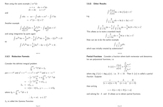 Now using the same example
R
xexdx
v = x du = exdx
dv = dx u = ex
and
Z
vdu = uv
Z
udv = xex
Z
exdx
= ex (x 1) + C
Another example
Z
x2
|{z}
v(x)
e2x
|{z}
u0
dx =
1
2
x2e2x
| {z }
uv
Z
xe2x
| {z }
uv0
dx + C
and using integration by parts again
Z
xe2xdx =
1
2
xe2x 1
2
Z
e2xdx =
1
4
(2x 1) e2x + D
so Z
x2e2xdx =
1
4
2x2 2x + 1 e2x + E:
Page 92
1.6.5 Reduction Formula
Consider the de…nite integral problem
Z 1
0
e ttndt = In
put v = tn and u0 = e t ! v0 = ntn 1 and u = e t
h
e ttn
i1
0
+ n
Z 1
0
e ttn 1dt
=
h
e ttn
i1
0
+ nIn 1
In = nIn 1
= n (n 1) In 2 = ::::::: = n!I0
where I0 =
Z 1
0
e tdt = 1
) In = n!; n 2 Z+
In is called the Gamma Function.
Page 93
1.6.6 Other Results
Z
f0 (x)
f (x)
dx = ln jf (x)j + C
e.g.
Z
3
1 + 3x
dx = ln j1 + 3xj + C
Z
1
2 + 7x
dx =
1
7
Z
7
2 + 7x
dx =
1
7
ln j2 + 7xj + C
This allows us to state a standard result
Z
1
a + bx
dx =
1
b
ln ja + bxj + C
How can we re-do the earlier example
Z
x
1 + x2
dx;
which was initially treated by substitution?
Page 94
Partial Fractions Consider a fraction where both numerator and denomina-
tor are polynomial functions, i.e.
h (x) =
f (x)
g (x)
N
P
n=0
anxn
M
P
n=0
bnxn
where deg f (x) < deg g (x) , i.e. N < M: Then h (x) is called a partial
fraction. Suppose
c
(x + a) (x + b)
A
(x + a)
+
B
(x + b)
then writing
c = A (x + b) + B (x + a)
and solving for A and B allows us to obtain partial fractions.
Page 95
 