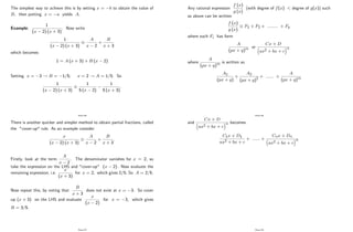The simplest way to achieve this is by setting x = b to obtain the value of
B; then putting x = a yields A:
Example:
1
(x 2) (x + 3)
: Now write
1
(x 2) (x + 3)
A
x 2
+
B
x + 3
which becomes
1 = A (x + 3) + B (x 2)
Setting x = 3 ! B = 1=5; x = 2 ! A = 1=5: So
1
(x 2) (x + 3)
1
5 (x 2)
1
5 (x + 3)
:
Page 96
There is another quicker and simpler method to obtain partial fractions, called
the "cover-up" rule. As an example consider
x
(x 2) (x + 3)
A
x 2
+
B
x + 3
:
Firstly, look at the term
A
x 2
: The denominator vanishes for x = 2; so
take the expression on the LHS and "cover-up" (x 2) : Now evaluate the
remaining expression, i.e.
x
(x + 3)
for x = 2; which gives 2=5: So A = 2=5:
Now repeat this, by noting that
B
x + 3
does not exist at x = 3: So cover
up (x + 3) on the LHS and evaluate
x
(x 2)
for x = 3; which gives
B = 3=5:
Page 97
Any rational expression
f (x)
g (x)
(with degree of f(x) < degree of g(x)) such
as above can be written
f (x)
g (x)
F1 + F2 + :::::::: + Fk
where each Fi has form
A
(px + q)m or
Cx + D
ax2 + bx + c
n
where
A
(px + q)m is written as
A1
(px + q)
+
A2
(px + q)2
+ :::::: +
A
(px + q)m
Page 98
and
Cx + D
ax2 + bx + c
n becomes
C1x + D1
ax2 + bx + c
+ :::::: +
Cnx + Dn
ax2 + bx + c
n
Page 99
 
