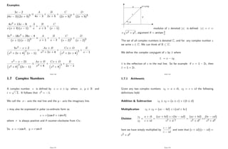 Examples:
3x 2
(4x 3) (2x + 5)3
A
4x 3
+
B
2x + 5
+
C
(2x + 5)2
+
D
(2x + 5)3
4x2 + 13x 9
x (x + 3) (x 1)
A
x
+
B
x + 3
+
C
(x 1)
3x3 18x2 + 29x 4
(x + 1) (x 2)3
A
x + 1
+
B
x 2
+
C
(x 2)2
+
D
(x 2)3
5x2 x + 2
x2 + 2x + 4
2
(x 1)
Ax + B
x2 + 2x + 4
+
Cx + D
x2 + 2x + 4
2
+
E
x 1
x2 x 21
x2 + 4
2
(2x 1)
Ax + B
x2 + 4
+
Cx + D
x2 + 4
2
+
E
2x 1
Page 100
1.7 Complex Numbers
A complex number z is de…ned by z = x + iy where x; y 2 R and
i =
p
1: It follows that i2 = 1:
We call the x axis the real line and the y axis the imaginary line.
z may also be expressed in polar co-ordinate form as
z = r (cos + i sin )
where r is always positive and counter-clockwise from Ox:
So x = r cos ; y = r sin
Page 101
x
y
r
θ
z = x+iy
modulus of z denoted jzj is de…ned jzj = r =
+
q
x2 + y2; argument = arctan y
x
The set of all complex numbers is denoted C; and for any complex number z
we write z 2 C: We can think of R C:
We de…ne the complex conjugate of z by
_
z where
_
z = x iy:
z is the re‡ection of z in the real line. So for example if z = 1 2i; then
z = 1 + 2i:
Page 102
1.7.1 Arithmetic
Given any two complex numbers z1 = a + ib; z2 = c + id the following
de…nitions hold:
Addition & Subtraction z1 z2 = (a c) + i (b d)
Multiplication z1 z2 = (ac bd) + i (ad + bc)
Division
z1
z2
=
a + ib
c + id
=
(ac + bd) + i (bc ad)
c2 + d 2
=
(ac + bd)
c2 + d2
+i
(bc ad)
c2 + d2
here we have simply multiplied by
c id
c id
and note that (c + id) (c id) =
c2 + d2
Page 103
 