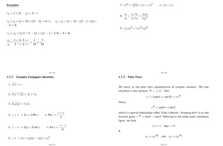 Examples
z1 = 1 + 2i; z2 = 3 i
z1 +z2 = (1 + 3)+i (2 1) = 4+i ; z1 z2 = (1 3) i (2 ( 1)) =
2 + 3i
z1 z2 = (1:3 2: 1) + i (1: 1 + 2:3) = 5 + 5i
z1
z2
=
1 + 2i
3 i
:
3 + i
3 + i
=
1
10
+ i
7
10
Page 104
1.7.2 Complex Conjugate Identities
1.
_
z = z
2. (z1 + z2) = z1 +
_
z2
3. (z1z2) =
_
z1
_
z2
4. z +
_
z = 2x = 2 Re z ) Re z =
z +
_
z
2
5. z
_
z = 2iy = 2i Im z ) Im z =
z
_
z
2i
6. z:
_
z = (x + iy) (x iy) = jzj2
Page 105
7. jzj2
= z(z) = zz = jzj2
) jzj = jzj
8.
z1
z2
=
z1
z2
:
z2
z2
=
z1z2
jz2j2
9. jz1z2j2
= jz1j2
jz2j2
Page 106
1.7.3 Polar Form
We return to the polar form representation of complex numbers. We now
introduce a new notation. If z 2 C; then
z = r (cos + i sin ) = rei :
Hence
ei = cos + i sin ;
which is a special relationship called Euler’
s Identity. Knowing sin is an odd
function gives e i = cos i sin : Referring to the earlier polar coordinate
…gure, we have:
jzj = r; arg z =
If
z1 = r1ei 1 and z2 = r2ei 2
Page 107
 