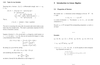 1.8.3 Taylor for two Variables
Assuming that a function f (x; t) is di¤erentiable enough, near x = x0;
t = t0;
f (x; t) = f (x0; t0) + (x x0) fx (x0; t0) +
(t t0) ft (x0; t0)
+
1
2
2
6
4
(x x0)2
fxx (x0; t0)
+2 (x x0) (t t0) fxt (x0; t0)
+ (t t0)2
ftt (x0; t0)
3
7
5 + ::::
That is,
f (x; t) = constant + linear + quadratic
+::::
The error in truncating this series after the second order terms tends to zero
faster than the included terms. This result is particularly important for Itô’
s
lemma in Stochastic Calculus.
Page 124
Suppose a function f = f (x; y) and both x; y change by a small amount, so
x ! x + x and y ! y + y; then we can examine the change in f using
a two dimensional form of Taylor
f (x + x; y + y) = f (x; y) + fx x + fy y +
1
2
fxx x2 +
1
2
fyy y2 +
fxy x y + O x2; y2 :
By taking f (x; y) to the lhs, writing
df = f (x + x; y + y) f (x; y)
and considering only linear terms, i.e.
df =
@f
@x
x +
@f
@y
y
we obtain a formula for the di¤erential or total change in f:
Page 125
2 Introduction to Linear Algebra
2.1 Properties of Vectors
We consider real n dimensional vectors belonging to the set Rn. An
n tuple
v = (v1; v2; :::::::::; vn) 2 Rn
is a vector of dimension n: The elements vi (i = 1; ::::; n) are called
components of v:
Any pair u; v 2 Rn are equal i¤ the corresponding components ui’
s and vi’
s
are equal
Page 126
Examples:
u1 = (1; 0) ; u2 = 1; e;
p
3; 6 ; u3 = (3; 4) ; u4 = ( ; ln 3; 2; 1)
1. u1 ; u3 2 R2 and u2 ; u4 2 R4
2. (x + y; x z; 2z 1) = (3; 2; 5) :For equality to hold correspond-
ing components are equal, so
x + y = 3
x z = 2
2z 1 = 5
9
>
=
>
;
) x = 1; y = 2; z = 3
Page 127
 
