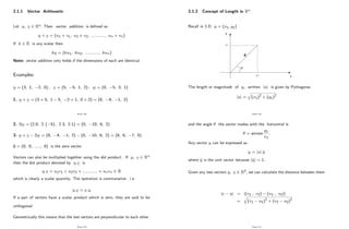 2.1.1 Vector Arithmetic
Let u; v 2 Rn: Then vector addition is de…ned as
u + v = (u1 + v1; u2 + v2; :::::::::::; un + vn)
If k 2 R is any scalar then
ku = (ku1; ku2; :::::::::::; kun)
Note: vector addition only holds if the dimensions of each are identical.
Examples:
u = (3; 1; 2; 0) ; v = (5; 5; 1; 2) ; w = (0; 5; 3; 1)
1. u + v = (3 + 5; 1 5; 2 + 1; 0 + 2) = (8; 4; 1; 2)
Page 128
2. 2w = (2:0; 2: ( 5) ; 2:3; 2:1) = (0; 10; 6; 2)
3. u + v 2w = (8; 4; 1; 2) (0; 10; 6; 2) = (8; 6; 7; 0)
0 = (0; 0; :::::; 0) is the zero vector.
Vectors can also be multiplied together using the dot product . If u; v 2 Rn
then the dot product denoted by u:v is
u:v = u1v1 + u2v2 + :::::::::::: + unvn 2 R
which is clearly a scalar quantity. The operation is commutative , i.e.
u:v = v:u
If a pair of vectors have a scalar product which is zero, they are said to be
orthogonal.
Geometrically this means that the two vectors are perpendicular to each other.
Page 129
2.1.2 Concept of Length in Rn
Recall in 2-D u = (x1; y1)
x
y
x 1
y1
θ
u
The length or magnitude of u; written juj is given by Pythagoras
juj =
q
(x1)2
+ (y1)2
Page 130
and the angle the vector makes with the horizontal is
= arctan
y1
x1
:
Any vector u can be expressed as
u = juj b
u
where b
u is the unit vector because jb
uj = 1:
Given any two vectors u; v 2 R2; we can calculate the distance between them
jv uj = j(v1 ; v2) (u1 ; u2)j
=
q
(v1 u1)2
+ (v2 u2)2
Page 131
 