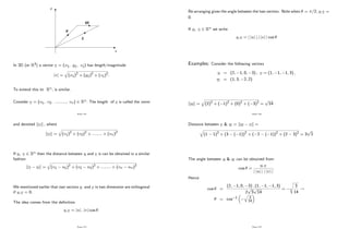 x
y
u
v
uv
In 3D (or R3) a vector v = (x1; y1; z1) has length/magnitude
jvj =
q
(x1)2
+ (y1)2
+ (z1)2
:
To extend this to Rn; is similar.
Consider v = (v1; v2; :::::::::; vn) 2 Rn: The length of v is called the norm
Page 132
and denoted kvk ; where
kvk =
q
(v1)2
+ (v2)2
+ :::::::: + (vn)2
If u; v 2 Rn then the distance between u and v is can be obtained in a similar
fashion
kv uk =
q
(v1 u1)2
+ (v2 u2)2
+ :::::::: + (vn un)2
We mentioned earlier that two vectors u and v in two dimension are orthogonal
if u:v = 0:
The idea comes from the de…nition
u:v = juj : jvj cos :
Page 133
Re-arranging gives the angle between the two vectors. Note when = =2, u:v =
0:
If u; v 2 Rn we write
u:v = j juj j:j jvj j cos
Examples: Consider the following vectors
u = (2; 1; 0; 3) ; v = (1; 1; 1; 3) ;
w = (1; 3; 2; 2)
kuk =
q
(2)2
+ ( 1)2
+ (0)2
+ ( 3)2
=
p
14
Page 134
Distance between v & w = kw vk =
q
(1 1)2
+ (3 ( 1))2
+ ( 2 ( 1))2
+ (2 3)2
= 3
p
2
The angle between u & w can be obtained from
cos =
u:v
j juj j j jvj j
:
Hence
cos =
(2; 1; 0; 3) : (1; 1; 1; 3)
2
p
3
p
14
=
s
3
14
!
= cos 1
q
3
14
Page 135
 