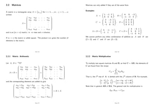 2.2 Matrices
A matrix is a rectangular array A = ai j for i = 1; :::; m ; j = 1; :::; n
written
A =
0
B
B
B
B
B
B
B
B
@
a11 a12 :: :: :: a1n
a21 a22 :: :: :: a2n
: :
: :
: :: :: :: :: :
am1 am2 :: :: :: amn
1
C
C
C
C
C
C
C
C
A
and is an (m n) matrix, i.e. m rows and n columns.
If m = n the matrix is called square. The product mn gives the number of
elements in the matrix.
Page 136
2.2.1 Matrix Arithmetic
Let A; B 2 mRn
A + B =
0
B
B
B
B
B
B
B
B
@
a11 a12 :::: a1n
a21 a22 :::: a2n
: : : :
: : : :
: :: :::: :
am1 am2 :::: amn
1
C
C
C
C
C
C
C
C
A
+
0
B
B
B
B
B
B
B
B
@
b11 b12 :: :: b1n
b21 b22 :: :: b2n
: : : : :
: : : : :
: :: :: :: :
bm1 bm2 :: :: bmn
1
C
C
C
C
C
C
C
C
A
and the corresponding elements are added to give
0
B
B
B
B
B
B
B
B
@
a11 + b11 a12 + b12 :::: a1n + b1n
a21 + b21 a22 + +b22 :::: a2n + b2n
: : : :
: : : :
: :: :::: :
am1 + bm1 am2 + bm2 :::: amn + bmn
1
C
C
C
C
C
C
C
C
A
= B + A
Page 137
Matrices can only added if they are of the same form.
Examples:
A =
1 1 2
0 3 4
!
; B =
4 0 3
1 2 3
!
;
C =
0
B
@
2 3 1
5 1 2
1 0 3
1
C
A ; D =
0
B
@
1 0 0
0 1 0
0 0 1
1
C
A
A + B =
5 1 1
1 1 7
!
; C + D =
0
B
@
3 3 1
5 0 2
1 0 4
1
C
A
We cannot perform any other combination of addition as A and B are
(2 3) and C and D are (3 3) :
Page 138
2.2.2 Matrix Multiplication
To multiply two square matrices A and B; so that C = AB; the elements of
C are found from the recipe
Cij =
N
X
k=1
AikBkj:
That is, the ith row of A is dotted with the jth column of B: For example,
a b
c d
!
e f
g h
!
=
ae + bg af + bh
ce + dg cf + dh
!
:
Note that in general AB 6= BA: The general rule for multiplication is
Apn Bnm ! Cpm
Page 139
 