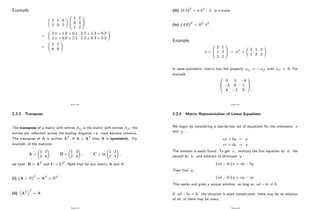Example:
2 1 0
2 0 2
!
0
B
@
1 2
0 3
1 2
1
C
A
=
2:1 + 1:0 + 0:1 2:2 + 1:3 + 0:2
2:1 + 0:0 + 2:1 2:2 + 0:3 + 2:2
!
=
2 7
4 8
!
Page 140
2.2.3 Transpose
The transpose of a matrix with entries Aij is the matrix with entries Aji; the
entries are ’
re‡ected’across the leading diagonal, i.e. rows become columns.
The transpose of A is written AT: If A = AT then A is symmetric. For
example, of the matrices
A =
1 2
3 4
!
; B =
1 3
2 4
!
; C = ix
1 2
2 1
!
;
we have B = AT and C = CT : Note that for any matrix A and B
(i) (A + B)T
= AT + BT
(ii) AT T
= A
Page 141
(iii) (kA)T
= kAT ; k is a scalar
(iv) (AB)T
= BT AT
Example:
A =
0
B
@
2 1
1 2
2 2
1
C
A ! AT =
2 1 2
1 2 2
!
A skew-symmetric matrix has the property aij = aji with aii = 0: For
example
0
B
@
0 3 4
3 0 1
4 1 0
1
C
A
Page 142
2.2.4 Matrix Representation of Linear Equations
We begin by considering a two-by-two set of equations for the unknowns x
and y :
ax + by = p
cx + dy = q
The solution is easily found. To get x; multiply the …rst equation by d; the
second by b; and subtract to eliminate y :
(ad bc) x = dp bq:
Then …nd y :
(ad bc) y = aq cp:
This works and gives a unique solution as long as ad bc 6= 0:
If ad bc = 0; the situation is more complicated: there may be no solution
at all, or there may be many.
Page 143
 