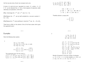 the …rst non-zero entry of each row increases row by row.
A matrix A is said to be row equivalent to a matrix B; written A B
if B can be obtained from A from a …nite sequence of operations called
elementary row operations of the form:
[ER1]: Interchange the i th and j th rows: Ri $ Rj
[ER2]:Replace the i th row by itself multiplied by a non-zero constant k :
Ri ! kRi
[ER3]:Replace the i th row by itself plus k times the j th row: Ri ! Ri+kRj
These have no a¤ect on the solution of the of the linear system which gives
the augmented matrix.
Page 152
Examples:
Solve the following linear systems
1.
2x + y 2z = 10
3x + 2y + 2z = 1
5x + 4y + 3z = 4
9
>
=
>
;
Ax = b with
A =
0
B
@
2 1 2
3 2 2
5 4 3
1
C
A and b =
0
B
@
10
1
4
1
C
A
The augmented matrix for this system is
0
B
@
2 1 2
3 2 2
5 4 3
10
1
4
1
C
A
R2!2R2 3R1
R3!2R3 5R1
0
B
@
2 1 2
0 1 10
0 3 16
10
28
42
1
C
A
Page 153
R3!R3 3R2
R1!R1 R2
0
B
@
2 0 12
0 1 10
0 0 14
38
28
42
1
C
A
14z = 42 ! z = 3
y + 10z = 28 ! y = 28 + 30 = 2
x 6z = 19 ! x = 19 18 = 1
Therefore solution is unique with
x =
0
B
@
1
2
3
1
C
A
Page 154
2.
x + 2y 3z = 6
2x y + 4z = 2
4x + 3y 2z = 14
9
>
=
>
;
0
B
@
1 2 3
2 1 4
4 3 2
6
2
14
1
C
A
R2!R2 2R1
R3!R3 4R1
0
B
@
1 2 3
0 5 10
0 5 10
6
10
10
1
C
A
R3!R3 R2
R2!0:5R2
0
B
@
1 2 3
0 1 2
0 0 0
6
2
0
1
C
A
Number of equations is less than number of unknowns.
y 2z = 2 so z = a is a free variable) y = 2 (1 + a)
x + 2y 3z = 6 ! x = 6 2y + 3z = 2 a
Page 155
 