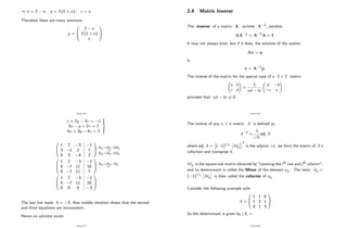 ) x = 2 a; y = 2 (1 + a) ; z = a
Therefore there are many solutions
x =
0
B
@
2 a
2 (1 + a)
a
1
C
A
Page 156
x + 2y 3z = 1
3x y + 2z = 7
5x + 3y 4z = 2
9
>
=
>
;
0
B
@
1 2 3
3 1 2
5 3 4
1
7
2
1
C
A
R2!R2 3R1
R3!R3 5R1
0
B
@
1 2 3
0 7 11
0 7 11
1
10
7
1
C
A
R3!R3 R2
0
B
@
1 2 3
0 7 11
0 0 0
1
10
3
1
C
A
The last line reads 0 = 3: Also middle iteration shows that the second
and third equations are inconsistent.
Hence no solution exists.
Page 157
2.4 Matrix Inverse
The inverse of a matrix A, written A 1; satis…es
AA 1 = A 1A = I:
It may not always exist, but if it does, the solution of the system
Ax = p
is
x = A 1p:
The inverse of the matrix for the special case of a 2 2 matrix
a b
c d
!
=
1
ad bc
d b
c a
!
provided that ad bc 6= 0:
Page 158
The inverse of any n n matrix A is de…ned as
A 1 =
1
jAj
adj A
where adj A =
h
( 1)i+j
Mij
iT
is the adjoint, i.e. we form the matrix of A’
s
cofactors and transpose it.
Mij is the square sub-matrix obtained by "covering the ith row and jth column",
and its determinant is called the Minor of the element aij. The term Aij =
( 1)i+j
Mij is then called the cofactor of aij:
Consider the following example with
A =
0
B
@
1 1 0
1 2 1
0 1 3
1
C
A
So the determinant is given by jAj =
Page 159
 