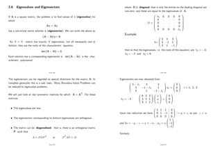 2.6 Eigenvalues and Eigenvectors
If A is a square matrix, the problem is to …nd values of (eigenvalue) for
which
Av = v
has a non-trivial vector solution v (eigenvector). We can write the above as
(A I) v= 0:
An N N matrix has exactly N eigenvalues, not all necessarily real or
distinct; they are the roots of the characteristic equation
det (A I) = 0:
Each solution has a corresponding eigenvector v: det (A I) is the char-
acteristic polynomial.
Page 164
The eigenvectors can be regarded as special directions for the matrix A: In
complete generality this is a vast topic. Many Boundary-Value Problems can
be reduced to eigenvalue problems.
We will just look at real symmetric matrices for which A = AT. For these
matrices
The eigenvalues are real;
The eigenvectors corresponding to distinct eigenvalues are orthogonal;
The matrix can be diagonalised: that is, there is an orthogonal matrix
P such that
A = PDPT or PTAP = D
Page 165
where D is diagonal, that is only the entries on the leading diagonal are
non-zero, and these are equal to the eigenvalues of A:
D =
0
B
B
B
B
B
B
@
1 0 0 0 0
0 ... ... ... 0
0 ... ... ... 0
0 ... ... ... 0
0 0 0 0 n
1
C
C
C
C
C
C
A
Example:
A=
0
B
@
3 3 3
3 1 1
3 1 1
1
C
A
then so that the eigenvalues, i.e. the roots of this equation, are 1 = 3;
2 = 2 and 3 = 6:
Page 166
Eigenvectors are now obtained from
0
B
@
3 i 3 3
3 1 i 1
3 1 1 i
1
C
A vi =
0
B
@
0
0
0
1
C
A i = 1; 2; 3
1 = 3 :
0
B
@
6 3 3
3 2 1
3 1 2
1
C
A
0
B
@
x
y
z
1
C
A =
0
B
@
0
0
0
1
C
A
Upon row reduction we have
0
B
@
2 1 1
0 1 1
0 0 0
0
0
0
1
C
A ! y = z; so put z = a
and 2x = y z ! x = ) v1 =
0
B
@
1
1
1
1
C
A
Similarly
Page 167
 