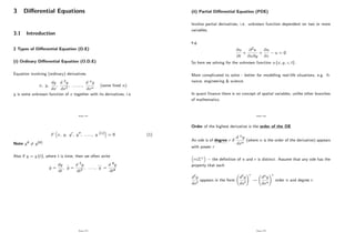 3 Di¤erential Equations
3.1 Introduction
2 Types of Di¤erential Equation (D.E)
(i) Ordinary Di¤erential Equation (O.D.E)
Equation involving (ordinary) derivatives
x; y;
dy
dx
;
d 2y
dx2
; ::::::::;
d ny
dxn
(some …xed n)
y is some unknown function of x together with its derivatives, i.e.
Page 172
F x; y; y0; y00; ::::::; y (n) = 0 (1)
Note y4 6= y(4)
Also if y = y (t), where t is time, then we often write
y =
dy
dt
, y =
d 2y
dt2
, ......, y =
d 4y
dt4
Page 173
(ii) Partial Di¤erential Equation (PDE)
Involve partial derivatives, i.e. unknown function dependent on two or more
variables,
e.g.
@u
@t
+
@2u
@x@y
+
@u
@z
u = 0
So here we solving for the unknown function u (x; y; z; t) :
More complicated to solve - better for modelling real-life situations, e.g. …-
nance, engineering & science.
In quant …nance there is no concept of spatial variables, unlike other branches
of mathematics.
Page 174
Order of the highest derivative is the order of the DE
An ode is of degree r if
d ny
dxn
(where n is the order of the derivative) appears
with power r
r Z+ the de…nition of n and r is distinct. Assume that any ode has the
property that each
d`y
dx`
appears in the form
d`y
dx`
!r
!
dny
dxn
!r
order n and degree r.
Page 175
 