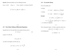 Exercise: Determine whether any of the following functions
(a) y1 = sin 2x (b) y2 = x (c) y3 = 1
2 sin 2x is a solution of the IVP
y00 + 4y = 0; y (0) = 0; y0 (0) = 1
Page 184
3.2 First Order Ordinary Di¤erential Equations
Standard form for a …rst order DE (in the unknown function y (x)) is
y0 = f (x; y) (2)
so given a 1st order ode
F x; y; y0 = 0
can often be rearranged in the form (2), e.g.
xy0 + 2xy y = 0 ) y0 =
y 2x
x
Page 185
3.2.1 One Variable Missing
This is the simplest case
y missing:
y0 = f (x) solution is y =
Z
f(x)dx
x missing:
y0 = f (y) solution is x =
Z
1
f(y)
dy
Example:
y0 = cos2 y , y =
4
when x = 2
) x =
Z
1
cos2 y
dy =
Z
sec2 y dy ) x = tan y + c ,
c is a constant of integration.
Page 186
This is the general solution. To obtain a particular solution use
y (2) =
4
! 2 = tan
4
+ c ) c = 1
so rearranging gives
y = arctan (x 1)
Page 187
 