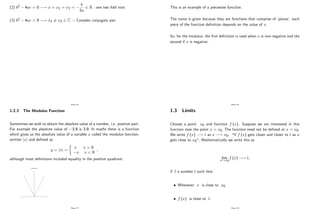 (2) b2 4ac = 0 ! x = x1 = x2 =
b
2a
2 R : one two fold root
(3) b2 4ac < 0 ! x1 6= x2 2 C Complex conjugate pair
Page 16
1.2.3 The Modulus Function
Sometimes we wish to obtain the absolute value of a number, i.e. positive part.
For example the absolute value of 3:9 is 3:9: In maths there is a function
which gives us the absolute value of a variable x called the modulus function,
written jxj and de…ned as
y = jxj =
(
x x > 0
x x < 0
;
although most de…nitions included equality in the positive quadrant.
modulus function
0
0.5
1
1.5
2
2.5
3
3.5
-4 -3 -2 -1 0 1 2 3 4
Page 17
This is an example of a piecewise function.
The name is given because they are functions that comprise of ’
pieces’
, each
piece of the function de…nition depends on the value of x.
So, for the modulus, the …rst de…nition is used when x is non-negative and the
second if x is negative.
Page 18
1.3 Limits
Choose a point x0 and function f (x) : Suppose we are interested in this
function near the point x = x0: The function need not be de…ned at x = x0:
We write f (x) ! l as x ! x0; "if f (x) gets closer and closer to l as x
gets close to x0". Mathematically we write this as
lim
x!x0
f (x) ! l;
if 9 a number l such that
Whenever x is close to x0
f (x) is close to l:
Page 19
 