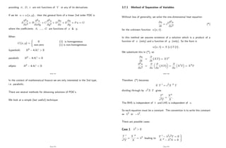 providing ; D; r are not functions of V or any of its derivatives.
If we let u = u (x; y) ; then the general form of a linear 2nd order PDE is
A
@2u
@x2
+ B
@2u
@x@y
+ C
@2u
@y2
+ D
@u
@x
+ E
@u
@y
+ Fu = G
where the coe¢ cients A; ::::; G are functions of x & y:
When
G (x; y) =
(
0 (1) is homogeneous
non-zero (1) is non-homogeneous
hyperbolic B2 4AC > 0
parabolic B2 4AC = 0
elliptic B2 4AC < 0
Page 232
In the context of mathematical …nance we are only interested in the 2nd type,
i.e. parabolic.
There are several methods for obtaining solutions of PDE’
s.
We look at a simple (but useful) technique:
Page 233
3.7.1 Method of Separation of Variables
Without loss of generality, we solve the one-dimensional heat equation
@u
@t
= c2@2u
@x2
(*)
for the unknown function u (x; t) :
In this method we assume existence of a solution which is a product of a
function of x (only) and a function of y (only). So the form is
u (x; t) = X (x) T (t) :
We substitute this in (*), so
@u
@t
=
@
@t
(XT) = XT0
@2u
@x2
=
@
@x
@
@x
(XT) =
@
@x
X0T = X00T
Page 234
Therefore (*) becomes
X T 0 = c2X 00 T
dividing through by c2X T gives
T0
c2T
=
X00
X
:
The RHS is independent of t and LHS is independent of x:
So each equation must be a constant. The convention is to write this constant
as 2 or 2:
There are possible cases:
Case 1: 2 > 0
T 0
c2T
=
X 00
X
= 2 leading to
T 0 2c2T = 0
X 00 2X = 0
)
Page 235
 