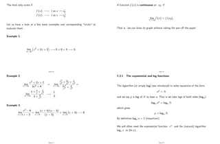 The limit only exists if
f (x) ! l as x ! x0
f (x) ! l as x ! x+
0
Let us have a look at a few basic examples and corresponding "tricks" to
evaluate them
Example 1:
lim
x!0
x2 + 2x + 3 ! 0 + 0 + 3 ! 3;
Page 20
Example 2:
lim
x!1
x2 + 2x + 2
3x2 + 4
= lim
x!1
x2
x2 + 2x
x2 + 2
x2
3x2
x2 + 4
x2
=
lim
x!1
1 + 2
x + 2
x2
3 + 4
x2
!
1
3
:
Example 3:
lim
x!3
x2 9
x 3
= lim
x!3
(x + 3) (x 3)
(x 3)
= lim
x!3
(x + 3) ! 6
Page 21
A function f (x) is continuous at x0 if
lim
x!x0
f (x) = f (x0) :
That is, ’
we can draw its graph without taking the pen o¤ the paper’
.
Page 22
1.3.1 The exponential and log functions
The logarithm (or simply log) was introduced to solve equations of the form
ap = N
and we say p is log of N to base a: That is we take logs of both sides (loga)
loga ap = loga N
which gives
p = loga N:
By de…nition loga a = 1 (important).
We will often need the exponential function ex and the (natural) logarithm
loge x or (ln x) :
Page 23
 