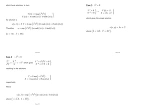 which have solutions, in turn
T (t) = k exp c2 2t
X (x) = A cosh ( x) + B sinh ( x)
)
So solution is
u (x; t) = X T = k exp c2 2t fA cosh ( x) + B sinh ( x)g
Therefore u = exp c2 2t f cosh ( x) + sinh ( x)g
( = Ak; = Bk)
Page 236
Case 2: 2 < 0
T 0
c2T
=
X 00
X
= 2 which gives
T 0 + 2c2T = 0
X 00 + 2X = 0
)
resulting in the solutions
T = k exp c2 2t
X = A cos ( x) + B sin ( x)
)
respectively.
Hence
u (x; t) = exp c2 2t f cos ( x) + sin ( x)g
where = kA; = kB :
Page 237
Case 3: 2 = 0
T 0 = 0
X 00 = 0
)
!
T (t) = e
A
X = e
Bx + e
C
)
which gives the simple solution
u (x; y) = b
Ax + b
C
where b
A = e
A e
B; b
C = e
B e
C :
Page 238
 
