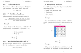 1.1 Preliminaries 1 PROBABILITY
1.1.1 Probability Scale
Probability of an Event E occurring i.e. P(E) is less
than or equal to 1 and greater than or equal to 0.
0 ≤ P(E) ≤ 1
1.1.2 Probability of an Event
The probability of an event occurring is defined as:
P(E) =
The number of ways the event can occur
Total number of outcomes
Example
A fair dice is tossed. The event A is defined as the
number obtained is a multiple of 3. Determine P(A)
Ω ={1, 2, 3, 4, 5, 6}
A ={3, 6}
∴ P(A) =
2
6
1.1.3 The Complimentary Event E0
An event E occurs or it does not. If E is the event then
E0
is the complimentary event, i.e. not E where
P(E0
) = 1 − P(E)
3
1.2 Probability Diagrams 1 PROBABILITY
1.2 Probability Diagrams
It is useful to represent problems diagrammatically. Three
useful diagrams are:
• Sample space or two way table
• Tree diagram
• Venn diagram
Example
Two dice are thrown and their numbers added to-
gether. What is the probability of achieving a total of
8?
P(8) =
5
36
Example
A bag contains 4 red, 5 yellow and 11 blue balls. A
ball is pulled out at random, its colour noted and then
4
 