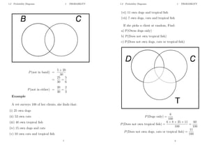 1.2 Probability Diagrams 1 PROBABILITY
P(not in band) =
5 + 20
30
=
25
30
=
5
6
P(not in either) =
20
30
=
2
3
Example
A vet surveys 100 of her clients, she finds that:
(i) 25 own dogs
(ii) 53 own cats
(iii) 40 own tropical fish
(iv) 15 own dogs and cats
(v) 10 own cats and tropical fish
7
1.2 Probability Diagrams 1 PROBABILITY
(vi) 11 own dogs and tropical fish
(vii) 7 own dogs, cats and tropical fish
If she picks a client at random, Find:
a) P(Owns dogs only)
b) P(Does not own tropical fish)
c) P(Does not own dogs, cats or tropical fish)
P(Dogs only) =
6
100
P(Does not own tropical fish) =
6 + 8 + 35 + 11
100
=
60
100
P(Does not own dogs, cats or tropical fish) =
11
100
8
 