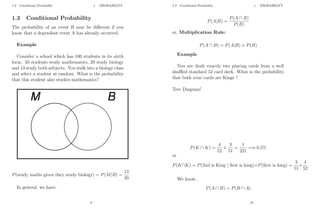 1.3 Conditional Probability 1 PROBABILITY
1.3 Conditional Probability
The probability of an event B may be different if you
know that a dependent event A has already occurred.
Example
Consider a school which has 100 students in its sixth
form. 50 students study mathematics, 29 study biology
and 13 study both subjects. You walk into a biology class
and select a student at random. What is the probability
that this student also studies mathematics?
P(study maths given they study biology) = P(M|B) =
13
29
In general, we have:
9
1.3 Conditional Probability 1 PROBABILITY
P(A|B) =
P(A ∩ B)
P(B)
or, Multiplication Rule:
P(A ∩ B) = P(A|B) × P(B)
Example
You are dealt exactly two playing cards from a well
shuffled standard 52 card deck. What is the probability
that both your cards are Kings ?
Tree Diagram!
P(K ∩ K) =
4
52
×
3
51
=
1
221
=≈ 0.5%
or
P(K∩K) = P(2nd is King | first is king)×P(first is king) =
3
51
×
4
52
We know,
P(A ∩ B) = P(B ∩ A)
10
 