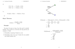 1.3 Conditional Probability 1 PROBABILITY
so
P(A ∩ B) = P(A|B) × P(B)
P(B ∩ A) = P(B|A) × P(A)
i.e.
P(A|B) × P(B) = P(B|A) × P(A)
or
Bayes’ Theorem:
P(B|A) =
P(A|B) × P(B)
P(A)
Example
You have 10 coins in a bag. 9 are fair and 1 is double
headed. If you pull out a coin from the bag and do not
examine it. Find:
1. Probability of getting 5 heads in a row
2. Probability that if you get 5 heads the you picked
the double headed coin
11
1.3 Conditional Probability 1 PROBABILITY
P(5heads) = P(5heads|N) × P(N) + P(5heads|H) × P(H)
=

1
32
×
9
10

+

1 ×
1
10

=
41
320
≈ 13%
P(H|5heads) =
P(5heads|H) × P(H)
P(5heads)
=
1 × 1
10
41
320
=
320
410
≈ 78%
12
 