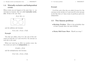 1.4 Mutually exclusive and Independent events 1 PROBABILITY
1.4 Mutually exclusive and Independent
events
When events can not happen at the same time, i.e. no
outcomes in common, they are called mutually exclu-
sive. If this is the case, then
P(A ∩ B) = 0
and the addition rule becomes
P(A ∪ B) = P(A) + P(B)
Example
Two dice are rolled, event A is ’the sum of the out-
comes on both dice is 5’ and event B is ’the outcome on
each dice is the same’
When one event has no effect on another event, the
two events are said to be independent, i.e.
P(A|B) = P(A)
and the multiplication rule becomes
P(A ∩ B) = P(A) × P(B)
13
1.5 Two famous problems 1 PROBABILITY
Example
A red dice and a blue dice are rolled, if event A is ’the
outcome on the red dice is 3’ and event B ’is the outcome
on the blue dice is 3’ then events A and B are said to be
independent.
1.5 Two famous problems
• Birthday Problem - What is the probability that
at least 2 people share the same birthday
• Monty Hall Game Show - Would you swap ?
14
 