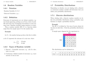 1.6 Random Variables 1 PROBABILITY
1.6 Random Variables
1.6.1 Notation
Random Variables X, Y, Z
Observed Variables x, y, z
1.6.2 Definition
Outcomes of experiments are not always numbers, e.g.
two heads appearing; picking an ace from a deck of cards.
We need some way of assigning real numbers to each ran-
dom event. Random variables assign numbers to events.
Thus a random variable (RV) X is a function which
maps from the sample space Ω to the number line.
Example
let X = the number facing up when a fair dice is rolled,
or let X represent the outcome of a coin toss, where
X =

1 if heads
0 if tails
1.6.3 Types of Random variable
1. Discrete - Countable outcomes, e.g. roll of a dice,
rain or no rain
2. Continuous - Infinite number of outcomes, e.g. exact
amount of rain in mm
15
1.7 Probability Distributions 1 PROBABILITY
1.7 Probability Distributions
Depending on whether you are dealing with a discrete
or continuous random variable will determine how you
define your probability distribution.
1.7.1 Discrete distributions
When dealing with a discrete random variable we de-
fine the probability distribution using a probaility mass
fucntion or simply a probability function.
Example
The RV X is defined as’ the sum of scores shown by
two fair six sided dice’. Find the probability distribution
of X
A sample space diagram for the experiment is:
The distribution can be tabulated as:
x 2 3 4 5 6 7 8 9 10 11 12
P(X = x) 1
36
2
36
3
36
4
36
5
36
6
36
5
36
4
36
3
36
2
36
1
36
16
 