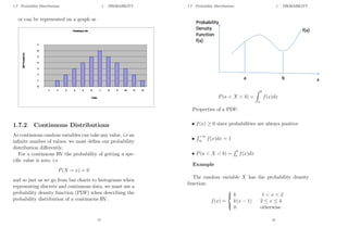 1.7 Probability Distributions 1 PROBABILITY
or can be represented on a graph as
1.7.2 Continuous Distributions
As continuous random variables can take any value, i.e an
infinite number of values, we must define our probability
distribution differently.
For a continuous RV the probability of getting a spe-
cific value is zero, i.e
P(X = x) = 0
and so just as we go from bar charts to histograms when
representing discrete and continuous data, we must use a
probability density function (PDF) when describing the
probability distribution of a continuous RV.
17
1.7 Probability Distributions 1 PROBABILITY
P(a  X  b) =
Z b
a
f(x)dx
Properties of a PDF:
• f(x) ≥ 0 since probabilities are always positive
•
R +∞
∞ f(x)dx = 1
• P(a  X  b) =
R b
a f(x)dx
Example
The random variable X has the probability density
function:
f(x) =



k 1  x  2
k(x − 1) 2 ≤ x ≤ 4
0 otherwise
18
 