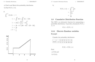 1.7 Probability Distributions 1 PROBABILITY
a) Find k and Sketch the probability distribution
b) Find P(X ≤ 1.5)
a)
Z +∞
∞
f(x)dx = 1
1 =
Z 2
1
kdx +
Z 4
2
k(x − 1)dx
1 = [kx]2
1 +

kx2
2
− kx
4
2
1 = 2k − k + [(8k − 4k) − (2k − 2k)]
1 = 5k
∴ k =
1
5
19
1.8 Cumulative Distribution Function 1 PROBABILITY
b)
P(X ≤ 1.5) =
Z 1.5
1
1
5
dx
=
hx
5
i1.5
1
=
1
10
1.8 Cumulative Distribution Function
The CDF is an alternative function for summarising a
probability distribution. It provides a formula for P(X ≤
x), i.e.
F(x) = P(X ≤ x)
1.8.1 Discrete Random variables
Example
Consider the probability distribution
x 1 2 3 4 5 6
P(X = x) 1
2
1
4
1
8
1
16
1
32
1
32
F(X) = P(X ≤ x)
Find:
a) F(2) and
b) F(4.5)
20
 