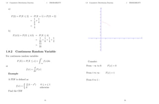 1.8 Cumulative Distribution Function 1 PROBABILITY
a)
F(2) = P(X ≤ 2) = P(X = 1) + P(X = 2)
=
1
2
+
1
4
=
3
4
b)
F(4.5) = P(X ≤ 4.5) = P(X ≤ 4)
=
1
16
+
1
8
+
1
4
+
1
2
=
15
16
1.8.2 Continuous Random Variable
For continuous random variables
F(X) = P(X ≤ x) =
Z x
−∞
f(x)dx
or
f(x) =
d
dx
F(x)
Example
A PDF is defined as
f(x) =
 3
11(4 − x2
) 0 ≤ x ≤ 1
0 otherwise
Find the CDF
21
1.8 Cumulative Distribution Function 1 PROBABILITY
Consider:
From −∞ to 0: F(x) = 0
From 1 to ∞: F(x) = 1
From 0 to 1 :
22
 