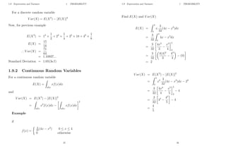 1.9 Expectation and Variance 1 PROBABILITY
For a discrete random variable
V ar(X) = E(X2
) − [E(X)]2
Now, for previous example
E(X2
) = 12
×
1
2
+ 22
×
1
4
+ 32
× 18 + 42
×
1
8
E(X) =
15
18
∴ V ar(X) =
71
64
= 1.10937...
Standard Deviation = 1.05(3s.f)
1.9.2 Continuous Random Variables
For a continuous random variable
E(X) =
Z
allx
xf(x)dx
and
V ar(X) = E(X2
) − [E(X)]2
=
Z
allx
x2
f(x)dx −
Z
allx
xf(x)dx
2
Example
if
f(x) =
 3
32(4x − x2
) 0 ≤ x ≤ 4
0 otherwise
27
1.9 Expectation and Variance 1 PROBABILITY
Find E(X) and V ar(X)
E(X) =
Z 4
0
x.
3
32
(4x − x2
)dx
=
3
32
Z 4
0
4x − x2
dx
=
3
32

4x3
3
−
x4
4
4
0
=
3
32

4(4)3
3
−
44
4

− (0)

= 2
V ar(X) = E(X2
) − [E(X)]2
=
Z 4
0
x2
.
3
32
(4x − x2
)dx − 22
=
3
32

4x4
4
−
x5
5
4
0
− 4
=
3
32

44
−
45
5

− 4
=
4
5
28
 