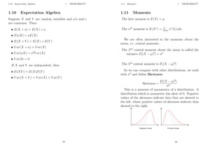 1.10 Expectation Algebra 1 PROBABILITY
1.10 Expectation Algebra
Suppose X and Y are random variables and a,b and c
are constants. Then:
• E(X + a) = E(X) + a
• E(aX) = aE(X)
• E(X + Y ) = E(X) + E(Y )
• V ar(X + a) = V ar(X)
• V ar(aX) = a2
V ar(X)
• V ar(b) = 0
If X and Y are independent, then
• E(XY ) = E(X)E(Y )
• V ar(X + Y ) = V ar(X) + V ar(Y )
29
1.11 Moments 1 PROBABILITY
1.11 Moments
The first moment is E(X) = µ
The nth
moment is E(Xn
) =
R
allx xn
f(x)dx
We are often interested in the moments about the
mean, i.e. central moments.
The 2nd
central moment about the mean is called the
variance E[(X − µ)2
] = σ2
The 3rd
central moment is E[(X − µ)3
]
So we can compare with other distributions, we scale
with σ3
and define Skewness.
Skewness =
E[(X − µ)3
]
σ3
This is a measure of asymmetry of a distribution. A
distribution which is symmetric has skew of 0. Negative
values of the skewness indicate data that are skewed to
the left, where positive values of skewness indicate data
skewed to the right.
30
 