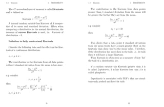 1.11 Moments 1 PROBABILITY
The 4th
normalised central moment is called Kurtosis
and is defined as
Kurtosis =
E[(X − µ)4
]
σ4
A normal random variable has Kurtosis of 3 irrespec-
tive of its mean and standard deviation. Often when
comparing a distribution to the normal distribution, the
measure of excess Kurtosis is used, i.e. Kurtosis of
distribution −3.
Intiution to help understand Kurtosis
Consider the following data and the effect on the Kur-
tosis of a continuous distribution.
xi  µ ± σ :
The contribution to the Kurtosis from all data points
within 1 standard deviation from the mean is low since
(xi − µ)4
σ4
 1
e.g consider
x1 = µ +
1
2
σ
then
(x1 − µ)4
σ4
=
1
2
4
σ4
σ4
=

1
2
4
=
1
16
xi  µ ± σ :
31
1.11 Moments 1 PROBABILITY
The contribution to the Kurtosis from data points
greater than 1 standard deviation from the mean will
be greater the further they are from the mean.
(xi − µ)4
σ4
 1
e.g consider
x1 = µ + 3σ
then
(x1 − µ)4
σ4
=
(3σ)4
σ4
= 81
This shows that a data point 3 standard deviations
from the mean would have a much greater effect on the
Kurtosis than data close to the mean value. Therefore,
if the distribution has more data in the tails, i.e. fat tails
then it will have a larger Kurtosis.
Thus Kurtosis is often seen as a measure of how ’fat’
the tails of a distribution are.
If a random variable has Kurtosis greater than 3 is
is called Leptokurtic, if is has Kurtosis less than 3 it is
called platykurtic
Leptokurtic is associated with PDF’s that are simul-
taneously peaked and have fat tails.
32
 