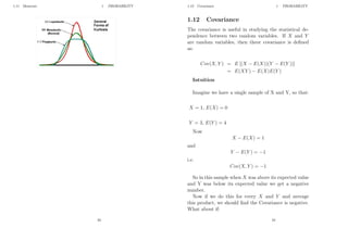 1.11 Moments 1 PROBABILITY
33
1.12 Covariance 1 PROBABILITY
1.12 Covariance
The covariance is useful in studying the statistical de-
pendence between two random variables. If X and Y
are random variables, then theor covariance is defined
as:
Cov(X, Y ) = E [(X − E(X))(Y − E(Y ))]
= E(XY ) − E(X)E(Y )
Intuition
Imagine we have a single sample of X and Y, so that:
X = 1, E(X) = 0
Y = 3, E(Y ) = 4
Now
X − E(X) = 1
and
Y − E(Y ) = −1
i.e.
Cov(X, Y ) = −1
So in this sample when X was above its expected value
and Y was below its expected value we get a negative
number.
Now if we do this for every X and Y and average
this product, we should find the Covariance is negative.
What about if:
34
 