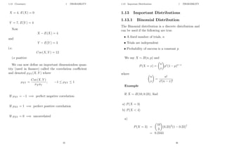1.12 Covariance 1 PROBABILITY
X = 4, E(X) = 0
Y = 7, E(Y ) = 4
Now
X − E(X) = 4
and
Y − E(Y ) = 3
i.e.
Cov(X, Y ) = 12
i.e positive
We can now define an important dimensionless quan-
tity (used in finance) called the correlation coefficient
and denoted ρXY (X, Y ) where
ρXY =
Cov(X, Y )
σXσY
; −1 ≤ ρXY ≤ 1
If ρXY = −1 =⇒ perfect negative correlation
If ρXY = 1 =⇒ perfect positive correlation
If ρXY = 0 =⇒ uncorrelated
35
1.13 Important Distributions 1 PROBABILITY
1.13 Important Distributions
1.13.1 Binomial Distribution
The Binomial distribution is a discrete distribution and
can be used if the following are true.
• A fixed number of trials, n
• Trials are independent
• Probability of success is a constant p
We say X ∼ B(n, p) and
P(X = x) =

n
x

px
(1 − p)n−x
where 
n
x

=
n!
x!(n − x)!
Example
If X ∼ B(10, 0.23), find
a) P(X = 3)
b) P(X  4)
a)
P(X = 3) =

10
3

(0.23)3
(1 − 0.23)7
= 0.2343
36
 