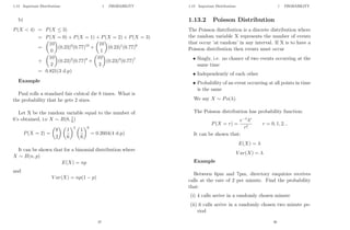 1.13 Important Distributions 1 PROBABILITY
b)
P(X  4) = P(X ≤ 3)
= P(X = 0) + P(X = 1) + P(X = 2) + P(X = 3)
=

10
0

(0.23)0
(0.77)10
+

10
1

(0.23)1
(0.77)9
+

10
2

(0.23)2
(0.77)8
+

10
3

(0.23)3
(0.77)7
= 0.821(3 d.p)
Example
Paul rolls a standard fair cubical die 8 times. What is
the probability that he gets 2 sixes.
Let X be the random variable equal to the number of
6’s obtained, i.e X ∼ B(8, 1
6)
P(X = 2) =

8
2
 
1
6
2 
1
6
6
= 0.2604(4 d.p)
It can be shown that for a binomial distribution where
X ∼ B(n, p)
E(X) = np
and
V ar(X) = np(1 − p)
37
1.13 Important Distributions 1 PROBABILITY
1.13.2 Poisson Distribution
The Poisson distribution is a discrete distribution where
the random variable X represents the number of events
that occur ’at random’ in any interval. If X is to have a
Poisson distribution then events must occur
• Singly, i.e. no chance of two events occurring at the
same time
• Independently of each other
• Probability of an event occurring at all points in time
is the same
We say X ∼ Po(λ).
The Poisson distribution has probability function:
P(X = r) =
e−λ
λr
r!
r = 0, 1, 2...
It can be shown that:
E(X) = λ
V ar(X) = λ
Example
Between 6pm and 7pm, directory enquiries receives
calls at the rate of 2 per minute. Find the probability
that:
(i) 4 calls arrive in a randomly chosen minute
(ii) 6 calls arrive in a randomly chosen two minute pe-
riod
38
 
