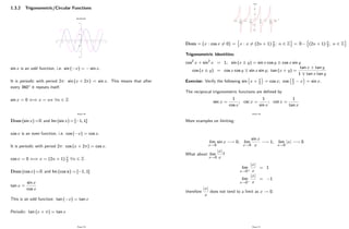 1.3.2 Trigonometric/Circular Functions
sinx and cosx
-1.5
-1
-0.5
0
0.5
1
1.5
-8 -6 -4 -2 0 2 4 6 8
sin x is an odd function, i.e. sin ( x) = sin x:
It is periodic with period 2 : sin (x + 2 ) = sin x. This means that after
every 360 it repeats itself.
sin x = 0 () x = n 8n 2 Z
Page 28
Dom (sin x) =R and Im (sin x) = [ 1; 1]
cos x is an even function, i.e. cos ( x) = cos x:
It is periodic with period 2 : cos (x + 2 ) = cos x.
cos x = 0 () x = (2n + 1) 2 8n 2 Z
Dom (cos x) =R and Im (cos x) = [ 1; 1]
tan x =
sin x
cos x
This is an odd function: tan ( x) = tan x
Periodic: tan (x + ) = tan x
Page 29
Dom = fx : cos x 6= 0g =
n
x : x 6= (2n + 1) 2; n 2 Z
o
= R
n
(2n + 1) 2; n 2 Z
o
Trigonometric Identities:
cos2 x + sin2 x = 1; sin (x y) = sin x cos y cos x sin y
cos (x y) = cos x cos y sin x sin y; tan (x + y) =
tan x + tan y
1 tan x tan y
Exercise: Verify the following sin x + 2 = cos x; cos 2 x = sin x:
The reciprocal trigonometric functions are de…ned by
sec x =
1
cos x
; csc x =
1
sin x
; cot x =
1
tan x
Page 30
More examples on limiting:
lim
x!0
sin x ! 0; lim
x!0
sin x
x
! 1; lim
x!0
jxj ! 0
What about lim
x!0
jxj
x
?
lim
x!0+
jxj
x
= 1
lim
x!0
jxj
x
= 1
therefore
jxj
x
does not tend to a limit as x ! 0:
Page 31
 