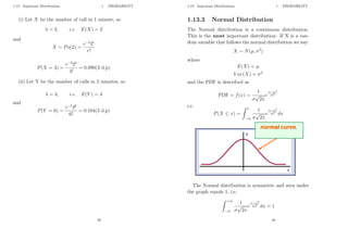 1.13 Important Distributions 1 PROBABILITY
(i) Let X be the number of call in 1 minute, so
λ = 2, i.e. E(X) = 2
and
X ∼ Po(2) =
e−2
2r
r!
P(X = 4) =
e−2
24
4!
= 0.090(3 d.p)
(ii) Let Y be the number of calls in 2 minutes, so
λ = 4, i.e. E(Y ) = 4
and
P(Y = 6) =
e−4
46
6!
= 0.104(3 d.p)
39
1.13 Important Distributions 1 PROBABILITY
1.13.3 Normal Distribution
The Normal distribution is a continuous distribution.
This is the most important distribution. If X is a ran-
dom variable that follows the normal distribution we say:
X ∼ N(µ, σ2
)
where
E(X) = µ
V ar(X) = σ2
and the PDF is described as
PDF = f(x) =
1
σ
√
2π
e
(x−µ)2
2σ2
i.e.
P(X ≤ x) =
Z x
−∞
1
σ
√
2π
e
(s−µ)2
2σ2
ds
The Normal distribution is symmetric and area under
the graph equals 1, i.e.
Z +∞
−∞
1
σ
√
2π
e
(x−µ)2
2σ2
dx = 1
40
 