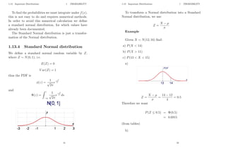 1.13 Important Distributions 1 PROBABILITY
To find the probabilities we must integrate under f(x),
this is not easy to do and requires numerical methods.
In order to avoid this numerical calculation we define
a standard normal distribution, for which values have
already been documented.
The Standard Normal distribution is just a transfor-
mation of the Normal distribution.
1.13.4 Standard Normal distribution
We define a standard normal random variable by Z,
where Z ∼ N(0, 1), i.e.
E(Z) = 0
V ar(Z) = 1
thus the PDF is
φ(z) =
1
√
2π
e
−z2
2
and
Φ(z) =
Z z
−∞
1
√
2π
e
−s2
2 ds
41
1.13 Important Distributions 1 PROBABILITY
To transform a Normal distribution into a Standard
Normal distribution, we use:
Z =
X − µ
σ
Example
Given X ∼ N(12, 16) find:
a) P(X  14)
b) P(X  11)
c) P(13  X  15)
a)
Z =
X − µ
σ
=
14 − 12
4
= 0.5
Therefore we want
P(Z ≤ 0.5) = Φ(0.5)
= 0.6915
(from tables)
b)
42
 