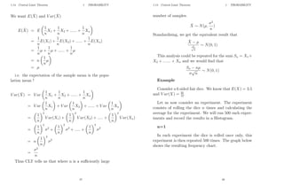 1.14 Central Limit Theorem 1 PROBABILITY
We want E(X̄) and V ar(X̄)
E(X̄) = E

1
n
X1 +
1
n
X2 + ...... +
1
n
Xn

=
1
n
E(X1) +
1
n
E(X2) + ...... +
1
n
E(Xn)
=
1
n
µ +
1
n
µ + ...... +
1
n
µ
= n

1
n
µ

= µ
i.e. the expectation of the sample mean is the popu-
lation mean !
V ar(X̄) = V ar

1
n
X1 +
1
n
X2 + ...... +
1
n
Xn

= V ar

1
n
X1

+ V ar

1
n
X2

+ ...... + V ar

1
n
Xn

=

1
n
2
V ar(X1) +

1
n
2
V ar(X2) + ..... +

1
n
2
V ar(Xn)
=

1
n
2
σ2
+

1
n
2
σ2
+ ..... +

1
n
2
σ2
= n

1
n
2
σ2
=
σ2
n
Thus CLT tells us that where n is a sufficiently large
47
1.14 Central Limit Theorem 1 PROBABILITY
number of samples.
X̄ ∼ N(µ,
σ2
n
)
Standardising, we get the equivalent result that
X̄ − µ
σ
√
n
∼ N(0, 1)
This analysis could be repeated for the sum Sn = X1 +
X2 + ....... + Xn and we would find that
Sn − nµ
σ
√
n
∼ N(0, 1)
Example
Consider a 6 sided fair dice. We know that E(X) = 3.5
and V ar(X) = 35
12.
Let us now consider an experiment. The experiment
consists of rolling the dice n times and calculating the
average for the experiment. We will run 500 such exper-
iments and record the results in a Histogram.
n=1
In each experiment the dice is rolled once only, this
experiment is then repeated 500 times. The graph below
shows the resulting frequency chart.
48
 