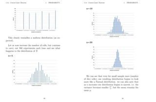 1.14 Central Limit Theorem 1 PROBABILITY
This clearly resembles a uniform distribution (as ex-
pected).
Let us now increase the number of rolls, but continue
to carry out 500 experiments each time and see what
happens to the distribution of X̄
n=5
49
1.14 Central Limit Theorem 1 PROBABILITY
n=10
n=30
We can see that even for small sample sizes (number
of dice rolls), our resulting distribution begins to look
more like a Normal distribution. we can also note that
as n increases our distribution begins to narrow, i.e. the
variance becomes smaller σ2
n , but the mean remains the
same µ.
50
 