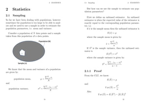 2 STATISTICS
2 Statistics
2.1 Sampling
So far we have been dealing with populations, however
sometimes the population is too large to be able to anal-
yse and we need to use a sample in order to estimate the
population parameters, i.e. mean and variance.
Consider a population of N data points and a sample
taken from this population of n data points.
We know that the mean and variance of a population
are given by:
population mean, µ =
PN
i=1 xi
N
and
population variance, σ2
=
PN
i=1 (xi − x̄)2
N
51
2.1 Sampling 2 STATISTICS
But how can we use the sample to estimate our pop-
ulation parameters?
First we define an unbiased estimator. An unbiased
estimator is when the expected value of the estimator is
exactly equal to the corresponding population parame-
ter, i.e.
if x̄ is the sample mean then the unbiased estimator is
E(x̄) = µ
where the sample mean is given by:
x̄ =
PN
i=1 xi
n
If S2
is the sample variance, then the unbiased esti-
mator is
E(S2
) = σ2
where the sample variance is given by:
S2
=
Pn
i=1 (xi − x̄)2
n − 1
2.1.1 Proof
From the CLT, we know:
E(X̄) = µ
and
V ar(X̄) =
σ2
n
Also
V ar(X̄) = E(X̄2
) − [E(X̄)]2
52
 
