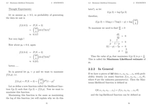 2.2 Maximum Likelihood Estimation 2 STATISTICS
Thought Experiments:
let us assume p0 = 0.5, so probability of generating
the data we saw is
f(3; 0.5) = P(X = 3)
=

10
3

(0.5)3
(0.5)7
≈ 0.117
Not very high !
How about p0 = 0.4, again
f(3; 0.4) = P(X = 3)
=

10
3

(0.4)3
(0.6)7
≈ 0.215
better......
So in general let p0 = p and we want to maximise
f(3; p), i.e.
f(3; p) = P(X = 3) =

10
3

P3
(1 − p)7
Let us define a new function called the likelihood func-
tion `(p; 3) such that `(p; 3) = f(3; p). Now we want to
maximise this function.
Maximising this function is the same as maximising
the log of this function (we will explain why we do this
55
2.2 Maximum Likelihood Estimation 2 STATISTICS
later!), so let
L(p; 3) = log `(p; 3)
therefore,
L(p; 3) = 3 log p + 7 log(1 − p) + log

10
3

To maximise we need to find dL
dp = 0
dL
dp
= 0
3
p
−
7
1 − p
= 0
3(1 − p) − 7p = 0
p =
3
10
Thus the value of p0 that maximises L(p; 3) is p = 3
10.
This is called the Maximum Likelihood estimate of
p0.
2.2.2 In General
If we have n pieces of iid data x1, x2, x3, ....xn with prob-
ability density (or mass) function f(x1, x2, x3, ....xn; θ),
where θ are the unknown parameter(s). Then the Max-
imum likelihood function is defined as
`(θ; x1, x2, x3, ....xn) = f(x1, x2, x3, ....xn; θ)
and the log-likelihood function can be defined as
56
 