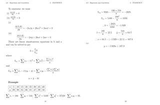 2.3 Regression and Correlation 2 STATISTICS
To minimise, we want
(i) ∂(S.R)
∂b = 0
(ii) ∂(S.R)
∂a = 0
(i)
∂(S.R)
∂b
= −2n ¯
xy + 2bn ¯
x2 + 2anx̄ = 0
(ii)
∂(S.R)
∂a
= −2nȳ + 2bnx̄ + 2an = 0
These are linear simultaneous equations in b and a
and can be solved to get
b =
Sxy
Sxx
where
Sxx =
X
(xi − x̄)2
=
X
(x2
i ) −
P
(xi)2
n
and
Sxy =
X
(xi − x̄)(yi − ȳ) =
X
xiyi −
(
P
xi)(
P
yi)
n
a = ȳ − bx̄
Example
x 5 10 15 20 25 30 35 40
y 98 90 81 66 61 47 39 34
X
xi = 180
X
yi = 516
X
x2
i = 5100
X
y2
i = 37228
X
xiyi = 9585
61
2.3 Regression and Correlation 2 STATISTICS
Sxy = 9585 −
180 × 516
8
= −2025
Sxx = 5100 −
1802
8
= 1050
∴ b =
−2025
1050
= −1.929
x̄ =
180
8
= 22.5 ȳ =
516
8
= 64.5
∴ a = 64.5 − (−1.929 × 22.5) = 107.9
i.e.
y = −1.929x + 107.9
62
 