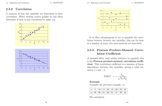 2.3 Regression and Correlation 2 STATISTICS
2.3.2 Correlation
A measure of how two variables are dependent is their
correlation. When viewing scatter graphs we can often
determine if their is any correlation by sight, e.g.
63
2.3 Regression and Correlation 2 STATISTICS
It is often advantageous to try to quantify the corre-
lation between between two variables, this can be done
in a number of ways, two such methods are described.
2.3.3 Pearson Product-Moment Corre-
lation Coefficient
A measure often used within statistics to quantify this
is the Pearson product-moment correlation coeffi-
cient. This correlation coefficient is a measure of linear
dependence between two variables, giving a value be-
tween +1 and −1.
PMCC r =
Sxy
p
SxxSyy
Example
Consider the previous example, i.e.
x 5 10 15 20 25 30 35 40
y 98 90 81 66 61 47 39 34
We calculated,
64
 