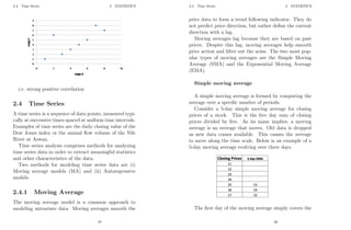 2.4 Time Series 2 STATISTICS
i.e. strong positive correlation
2.4 Time Series
A time series is a sequence of data points, measured typi-
cally at successive times spaced at uniform time intervals.
Examples of time series are the daily closing value of the
Dow Jones index or the annual flow volume of the Nile
River at Aswan.
Time series analysis comprises methods for analyzing
time series data in order to extract meaningful statistics
and other characteristics of the data.
Two methods for modeling time series data are (i)
Moving average models (MA) and (ii) Autoregressive
models.
2.4.1 Moving Average
The moving average model is a common approach to
modeling univariate data. Moving averages smooth the
67
2.4 Time Series 2 STATISTICS
price data to form a trend following indicator. They do
not predict price direction, but rather define the current
direction with a lag.
Moving averages lag because they are based on past
prices. Despite this lag, moving averages help smooth
price action and filter out the noise. The two most pop-
ular types of moving averages are the Simple Moving
Average (SMA) and the Exponential Moving Average
(EMA).
Simple moving average
A simple moving average is formed by computing the
average over a specific number of periods.
Consider a 5-day simple moving average for closing
prices of a stock. This is the five day sum of closing
prices divided by five. As its name implies, a moving
average is an average that moves. Old data is dropped
as new data comes available. This causes the average
to move along the time scale. Below is an example of a
5-day moving average evolving over three days.
The first day of the moving average simply covers the
68
 