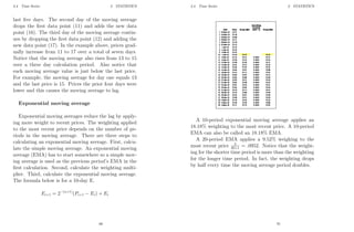 2.4 Time Series 2 STATISTICS
last five days. The second day of the moving average
drops the first data point (11) and adds the new data
point (16). The third day of the moving average contin-
ues by dropping the first data point (12) and adding the
new data point (17). In the example above, prices grad-
ually increase from 11 to 17 over a total of seven days.
Notice that the moving average also rises from 13 to 15
over a three day calculation period. Also notice that
each moving average value is just below the last price.
For example, the moving average for day one equals 13
and the last price is 15. Prices the prior four days were
lower and this causes the moving average to lag.
Exponential moving average
Exponential moving averages reduce the lag by apply-
ing more weight to recent prices. The weighting applied
to the most recent price depends on the number of pe-
riods in the moving average. There are three steps to
calculating an exponential moving average. First, calcu-
late the simple moving average. An exponential moving
average (EMA) has to start somewhere so a simple mov-
ing average is used as the previous period’s EMA in the
first calculation. Second, calculate the weighting multi-
plier. Third, calculate the exponential moving average.
The formula below is for a 10-day E.
Ei+1 = 2−(n+1)
(Pi+1 − Ei) + Ei
69
2.4 Time Series 2 STATISTICS
A 10-period exponential moving average applies an
18.18% weighting to the most recent price. A 10-period
EMA can also be called an 18.18% EMA.
A 20-period EMA applies a 9.52% weighing to the
most recent price 2
20+1 = .0952. Notice that the weight-
ing for the shorter time period is more than the weighting
for the longer time period. In fact, the weighting drops
by half every time the moving average period doubles.
70
 